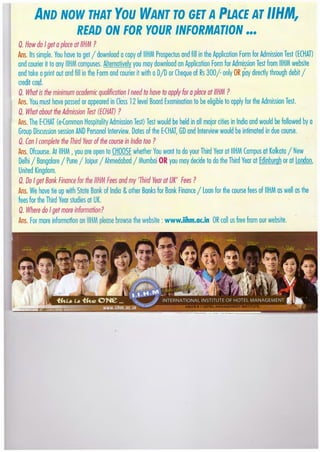 ..
AND NOW THAT You WANT TO GET APLACE AT 1/HM,
READ ON FOR YOUR INFORMATION •••
Q. How do Igetaplace at1/HM ?
Ans. Its simple. You hove to get I download acopy of IIHM Prospectus and fill in the Application Form for Admission Test (ECHAT)
and courier it to any IIHM campuses. Alternatively you may download on Application Form for Admission Test from IIHM website
and toke aprint out and fillin the Form and courier it with aDID or Cheque of Rs 300/- only OR pay directly through debit I
credit cord.
0. What is the minimum academic qualification Ineed to have to apply for aplace at1/HM ?
Ans. You must hove passed or appeared in Closs 12 level Boord Examination to be eligible to apply for the Admission Test.
0. What about the Admission Test (ECHATJ ?
Ans. The E{HAT (e{ommon Hospitality Admission Test) Test would be held in all major cities in Indio and would be followed by a
Group Discussion session AND Personal Interview. Dotes of the E-(HAT, GO and Interview would be intimated in due course.
Q. Can Icomplete the Third Year ofthe course in India too ?
Ans. Ofcourse. At IIHM ,you ore open to CHOOSE whether You wont to do your Third Year at IIHM Campus at Kolkoto I New
Delhi I Bongolore I Pune I Joipur I Ahmedabad I Mumboi OR you may decide to do the Third Year at Edinburgh or at London,
United Kingdom.
Q. Do Iget Bank Finance for the 1/HM Fees and my 'Third Year at UK' Fees ?
Ans. We hove tie up with State Bonk of Indio &other Bonks for Bonk Finance I Loon for the course fees of IIHM as well as the
fees for the Third Year studies at UK.
Q. Where do Iget more information?
Ans. For more information onIIHMplease browse the website :www.iihm.ac.in OR call us free from our website.
 