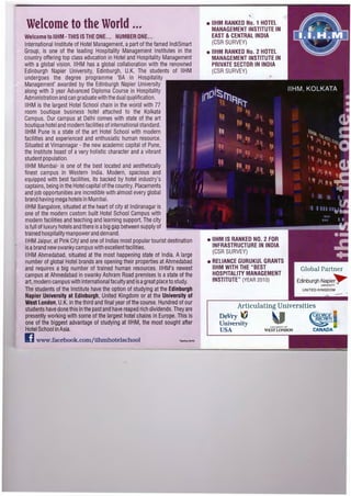 Welcome to the World ...
Welcome to IIHM- THIS IS THE ONE... NUMBER ONE...
International Institute of Hotel Management, apart of the famed lndiSmart
Group, is one of the leading Hospitality Management Institutes in the
country offering top class education in Hotel and Hospitality Management
with a global vision. IIHM has a global collaboration with the renowned
Edinburgh Napier University, Edinburgh, U.K. The students of IIHM
undergoes the degree programme 'BA in Hospitality
Management' awarded by the Edinburgh Napier University
along with 3 year Advanced Diploma Course in Hospitality
Administration and can graduate with the dual qu~lification .
IIHM is the largest Hotel School chain in the world with 77
room boutique business hotel attached to the Kolkata
Campus. Our campus at Delhi comes with state of the art
boutique hotel and modern facilities of international standard.
IIHM Pune is a state of the art Hotel School with modern
facilities and experienced and enthusiatic human resource.
Situated at Vimannagar - the new academic capital of Pune,
the Institute boast of a very holistic character and a vibrant
. student population.
IIHM Mumbai· is one of the best located and aesthetically
finest campus in Western India. Modern, spacious and
equipped with best facilities, its backed by hotel industry's
captains, being in the Hotel capital of the country. Placements
and job opportunities are incredible with almost every global
brand having mega hotels in Mumbai.
IIHM Bangalore, situated at the heart of city at lndiranagar is
one of the modern custom built Hotel School Campus with
modern facilities and teaching and learning support.The city
is full of luxury hotels and there is abig gap between supply of
trained hospitality manpower and demand.
IIHM Jaipur,at Pink CitY and one of lndias most popular tourist destination
is abrand new swanky campus with excellent facilities.
IIHM Ahmedabad, situated at the most happening state of India. A large
number of global Hotel brands are opening their properties at Ahmedabad
and requires a big number of trained human resources. IIHM's newest
campus at Ahmedabad in swanky Ashram Road premises is astate of the
art, modern campus with international faculty and is agreat place to study.
The students of the Institute have the option of studying at the Edinburgh
Napier University at Edinburgh, United Kingdom or at the University of
West London, U.K. in the third and final year of the course. Hundred of our
students have done this in the past and have reaped rich dividends.They are
presently working with some of the largest hotel chains in Europe. This is
one of the biggest advantage of studying at IIHM, the most sought after
Hotel School in Asia.
www.facebook.com/iihmhotelschool 'Open!ngshortly
• IIHM RANKED No.1 HOTEL
MANAGEMENT INSTITUTE IN
EAST & CENJRAL INDIA
(CSR SURVEY)
• IIHM RANKED No.2 HOTEL
MANAGEMENT INSTITUTE IN
PRIVATE SECTOR IN INDIA
(CSR SURVEY)
• IIHM IS RANKED NO.2 FOR
INFRASTRUCTURE IN INDIA
(CSR SURVEY)
• RELIANCE GURUKUL GRANTS
IIHM WITH THE "BEST
HOSPITALITY MANAGEMENT
INSTITUTE" (YEAR201 0)
Global Partner
Edinburgh Napie~UNIVERSITY
UNITED KINGDOM
Articulating Universities
DeVry IUniversity
USA
li:O.IER..;;rrvor
WEST LONDON CANADA
 