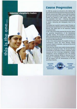 Course Progression
At IIHM the courses are delivered by the method most
appropriate to the learning experience that are involved.At
all levels, extreme care is taken to ensure that the students
get enough opportunity to be able to satisfy oneself. The
students are exposed to case studies, essay writing
and presentation from level 1. Following international
convention in recent years,alot of emphasis is being given
to citation, referencing and bibliography done by the
students.
The students are required to spend at least 22 weeks on
paid industrial secondment and in much of their level three
learning, they reflect back on the experience, relating
concept and reality.
In Year 1the course initially examines the structure,nature
and operating characteristics of the international
hospitality industry. The emphasis is on practicing the
skills in the hotel kitchen and in the real time operations in
the hotel food and beverage department,the housekeeping
and the front office departments.
In Year 2 the course prepares the students to focus on
contemporary issues and those decision making
processes integral to hospitality, catering and the service
sectors on the whole.
Project and Case Studies help students develop operation
planning and management skills. The 3rd and final year
concentrates on core areas of finance, marketing, human
resources and food & beverage management, strategic
management, service management et all. The modules
would develop vocational abilities by learning from the
experience of investigating problems in the workplace,
with the support from the representatives of the host
operating companies.
KOLKATA
DELHI
BANGALORE
BANGKOK
MUMBAI
PUNE ·- ·
AHMEDABAD
JAIPUR
 
