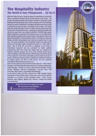 The Hospitality Industry
The World is Your Playground... Go for it
With the Indian economy rising the above all expectations, the service
sector is poised to become the key money spinner in the future. The
process has already started and its effect is evident in the growth of the
banking and financial sector, the IT sector and above all in the hospitality
and tourism sector. Statistically, the stage is set when anew luxury hotel
is being built in every 45 days, somewhere in the country. This figure
does not include the large number of hotels th~t are planned and built
for the future international events. Conservative·estimate indicates that
within four years from now, almost 4,00,000 to 5,00,000 high quality
skilled manpower is required in this industry alone, to run these hotels.
With significant global growth opportunities, international chains like
Marriott International, Intercontinental,Hilton, Four Seasons, Starwood
Hotels and other heavyweights have lined up to expand here in a big
way. The career prospects in the hospitality industry are high paced,
diverse and promises highly progressive growth in a wide range of
areas. Here at IIHM the curriculum is designed on the lines of
international education and are conducted by highly qualified
professionals both from India and abroad and are supported by
intensive practical sessions real time, at the institute owned luxury
hotel. In addition to the hotel industry, IIHM students are the first choice
of the employers in the other spearheading service sectors like the IT
sectors,Banking & Financial sectors, Industrial & Institutional Catering
& Lodging sectors, the BPO & KPO sectors, the ever exploding
international retail sectors and many more.
Afew of the lucrative positions that this career offers are- Hotel I Resort
Manager, Food &Beverage Manager,Banquet &Conferencing Manager,
Outlet Manager, Training & Learning Development Manager, Rooms
Division Manager, Executive Housekeeper, Executive Chef, F&B
Controller,Team Leaders, Large Retail Outlet Manager.
In just about 3 years and with a degree from IIHM, students launch
themselves in this exciting industry where sky is the only limit and the
workplace is a country of their individual choice - India, Europe,
Australia, New Zealand, Middle East, America, Canada and almost
everywhere else.
1/HM Alumni now works in over
60 countries worldwide ...
[fJ www.facebook/iihmhotelschool
 