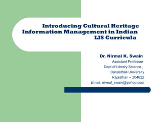 Introducing Cultural Heritage
Information Management in Indian
LIS Curricula
Dr. Nirmal K. Swain
Assistant Professor
Dept of Library Science ,
Banasthali University
Rajasthan – 304022
Email: nirmal_swain@yahoo.com

 