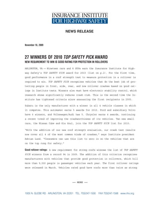 news release


November 18, 2009



27 WINNERS OF 2010 TOP SAFETY PICK AWARD
NEW REQUIREMENT TO WIN IS GOOD RATING FOR PROTECTION IN ROLLOVERS

ARLINGTON, VA — Nineteen cars and 8 SUVs earn the Insurance Institute for High-
way Safety’s TOP SAFETY PICK award for 2010 (list on p.2). For the first time,
good performance in a roof strength test to measure protection in a rollover is
required to win. TOP SAFETY PICK recognizes vehicles that do the best job of pro-
tecting people in front, side, rear, and now rollover crashes based on good rat-
ings in Institute tests. Winners also must have electronic stability control, which
research shows significantly reduces crash risk. This is the second time the In-
stitute has tightened criteria since announcing the first recipients in 2005.

Subaru is the only manufacturer with a winner in all 4 vehicle classes in which
it competes. This automaker earns 5 awards for 2010. Ford and subsidiary Volvo
have 6 winners, and Volkswagen/Audi has 5. Chrysler earns 4 awards, continuing
a recent trend of improving the crashworthiness of its vehicles. Two new small
cars, the Nissan Cube and Kia Soul, join the TOP SAFETY PICK list for 2010.

“With the addition of our new roof strength evaluation, our crash test results
now cover all 4 of the most common kinds of crashes,” says Institute president
Adrian Lund. “Consumers can use this list to zero in on the vehicles that are
on the top rung for safety.”

Good rollover ratings: A new requirement for strong roofs winnows the list of TOP SAFETY
PICK winners from a record 94 in 2009. The addition of this criterion recognizes
manufacturers with vehicles that provide good protection in rollovers, which kill
more than 9,000 people in passenger vehicles each year. The first rollover ratings
were released in March. Vehicles rated good have roofs more than twice as strong




                                     — MORE —



1005 N. GLEBE RD. ARLINGTON, VA 22201 TEL. 703/247-1500   FAX 703/247-1588 www.iihs.org
 
