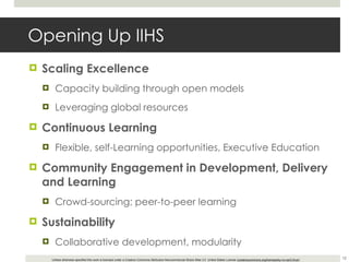 Opening Up IIHS Scaling Excellence Capacity building through open models Leveraging global resources Continuous Learning Flexible, self-Learning opportunities, Executive Education Community Engagement in Development, Delivery and Learning Crowd-sourcing; peer-to-peer learning Sustainability Collaborative development, modularity 