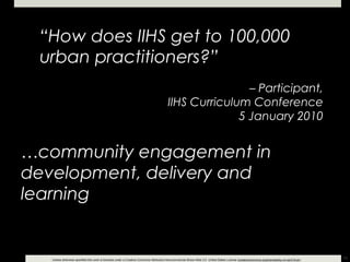 “ How does IIHS get to 100,000 urban practitioners?” –  Participant, IIHS Curriculum Conference 5 January 2010 … community engagement in development, delivery and learning 