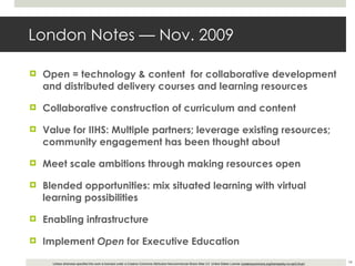 London Notes — Nov. 2009 Open = technology & content  for collaborative development and distributed delivery courses and learning resources Collaborative construction of curriculum and content Value for IIHS: Multiple partners; leverage existing resources; community engagement has been thought about Meet scale ambitions through making resources open Blended opportunities: mix situated learning with virtual learning possibilities Enabling infrastructure Implement  Open  for Executive Education 