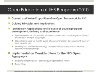 Open Education at IIHS Bengaluru 2010 Context and Value Proposition of an Open Framework for IIHS Guiding Principles and Implications Technology Applications for  life-cycle of course/program development, delivery and experience SpokenMedia  for accessibility to video content, and providing educational materials in multiple languages Open Framework for the life-cycle of course/program development, delivery and experience Working Lab to share technology development process and to explore opportunities for synergy Implementation Considerations for the IIHS Open Framework Enabling Infrastructure; Technology; Organization; Policy Road Map 