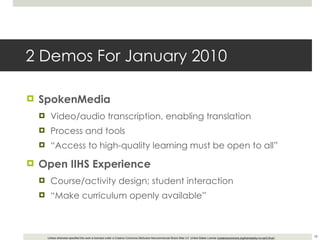 2 Demos For January 2010 SpokenMedia Video/audio transcription, enabling translation Process and tools “ Access to high-quality learning must be open to all” Open IIHS Experience Course/activity design; student interaction “ Make curriculum openly available” 