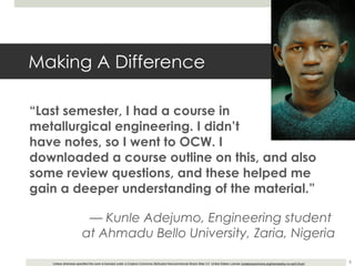 Making A Difference “ Last semester, I had a course in  metallurgical engineering. I didn’t  have notes, so I went to OCW. I  downloaded a course outline on this, and also some review questions, and these helped me gain a deeper understanding of the material.” —  Kunle Adejumo, Engineering student  at Ahmadu Bello University, Zaria, Nigeria 
