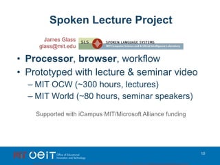 Spoken Lecture Project Processor ,  browser , workflow Prototyped with lecture & seminar video MIT OCW (~300 hours, lectures) MIT World (~80 hours, seminar speakers) Supported with iCampus MIT/Microsoft Alliance funding James Glass [email_address] 