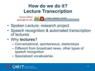 How do we do it? Lecture Transcription Spoken Lecture: research project Speech recognition & automated transcription of lectures Why  lectures ? Conversational, spontaneous, starts/stops Different from broadcast news, other types of speech recognition Specialized vocabularies James Glass [email_address] 