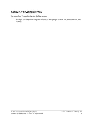  2019 Insurance Institute for Highway Safety P-AEB Test Protocol: February 2019
988 Dairy Rd, Ruckersville, VA 22968. All rights reserved. ii
DOCUMENT REVISION HISTORY
Revisions from Version I to Version II of the protocol
• Changed test temperature range and wording to clarify target location, sun glare conditions, and
scoring.
 