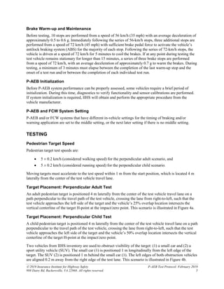  2019 Insurance Institute for Highway Safety P-AEB Test Protocol: February 2019
988 Dairy Rd, Ruckersville, VA 22968. All rights reserved. 5
Brake Warm-up and Maintenance
Before testing, 10 stops are performed from a speed of 56 km/h (35 mph) with an average deceleration of
approximately 0.5 to 0.6 g. Immediately following the series of 56-km/h stops, three additional stops are
performed from a speed of 72 km/h (45 mph) with sufficient brake pedal force to activate the vehicle’s
antilock braking system (ABS) for the majority of each stop. Following the series of 72-km/h stops, the
vehicle is driven at a speed of 72 km/h for 5 minutes to cool the brakes. If at any point during testing the
test vehicle remains stationary for longer than 15 minutes, a series of three brake stops are performed
from a speed of 72 km/h, with an average deceleration of approximately 0.7 g to warm the brakes. During
testing, a minimum of 3 minutes must elapse between the completion of the last warm-up stop and the
onset of a test run and/or between the completion of each individual test run.
P-AEB Initialization
Before P-AEB system performance can be properly assessed, some vehicles require a brief period of
initialization. During this time, diagnostics to verify functionality and sensor calibrations are performed.
If system initialization is required, IIHS will obtain and perform the appropriate procedure from the
vehicle manufacturer.
P-AEB and FCW System Setting
P-AEB and/or FCW systems that have different in-vehicle settings for the timing of braking and/or
warning application are set to the middle setting, or the next later setting if there is no middle setting.
TESTING
Pedestrian Target Speed
Pedestrian target test speeds are:
• 5 ± 0.2 km/h (considered walking speed) for the perpendicular adult scenario, and
• 5 ± 0.2 km/h (considered running speed) for the perpendicular child scenario.
Moving targets must accelerate to the test speed within 1 m from the start position, which is located 4 m
laterally from the center of the test vehicle travel lane.
Target Placement: Perpendicular Adult Test
An adult pedestrian target is positioned 4 m laterally from the center of the test vehicle travel lane on a
path perpendicular to the travel path of the test vehicle, crossing the lane from right-to-left, such that the
test vehicle approaches the left side of the target and the vehicle’s 25% overlap location intersects the
vertical centerline of the target H-point at the impact/zero point. This scenario is illustrated in Figure 4a.
Target Placement: Perpendicular Child Test
A child pedestrian target is positioned 4 m laterally from the center of the test vehicle travel lane on a path
perpendicular to the travel path of the test vehicle, crossing the lane from right-to-left, such that the test
vehicle approaches the left side of the target and the vehicle’s 50% overlap location intersects the vertical
centerline of the target H-point at the impact/zero point.
Two vehicles from IIHS inventory are used to obstruct visibility of the target: (1) a small car and (2) a
sport utility vehicle (SUV). The small car (1) is positioned 1 m longitudinally from the left edge of the
target. The SUV (2) is positioned 1 m behind the small car (1). The left edges of both obstruction vehicles
are aligned 0.2 m away from the right edge of the test lane. This scenario is illustrated in Figure 4b.
 