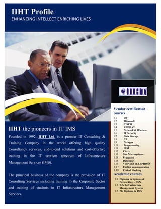 IIHT Profile
 ENHANCING INTELLECT ENRICHING LIVES




                                                                 Vendor certification
                                                                 courses
                                                                 1.1    HP
                                                                 1.2    Microsoft
                                                                 1.3    CISCO
                                                                 1.4    REDHAT
IIHT the pioneers in IT IMS                                      1.5    Network & Wireless
                                                                 1.6    IT Security
Founded in 1992, IIHT Ltd. is a premier IT Consulting &          1.7    Data Storage
                                                                 1.8    CA
Training Company in the world offering high quality              1.9    Netapps
                                                                 1.10   Programming
                                                                 1.11   IBM
Consultancy services, end-to-end solutions and cost-effective    1.12   Citrix
                                                                 1.13   Sun Microsystems
training in the IT services spectrum of Infrastructure           1.14   Symantec
                                                                 1.15   Databases
Management Services (IMS).                                       1.16   VoIP and TELEPHONY
                                                                 1.17   Unified communication
                                                                 1.18   Ethical Hacking
The principal business of the company is the provision of IT     Academic courses
                                                                  1.1 Diploma in Systems &
Consulting Services including training to the Corporate Sector        Networking - DSN
                                                                  1.2 B.Sc Infrastructure
and training of students in IT Infrastructure Management              Management System
                                                                  1.3 PG Diploma in IMS
Services.
 