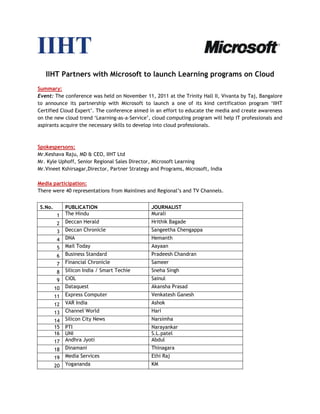 IIHT Partners with Microsoft to launch Learning programs on Cloud
Summary:
Event: The conference was held on November 11, 2011 at the Trinity Hall II, Vivanta by Taj, Bangalore
to announce its partnership with Microsoft to launch a one of its kind certification program ‘IIHT
Certified Cloud Expert’. The conference aimed in an effort to educate the media and create awareness
on the new cloud trend ‘Learning-as-a-Service’, cloud computing program will help IT professionals and
aspirants acquire the necessary skills to develop into cloud professionals.



Spokespersons:
Mr.Keshava Raju, MD & CEO, IIHT Ltd
Mr. Kyle Uphoff, Senior Regional Sales Director, Microsoft Learning
Mr.Vineet Kshirsagar,Director, Partner Strategy and Programs, Microsoft, India

Media participation:
There were 40 representations from Mainlines and Regional’s and TV Channels.


 S.No.        PUBLICATION                       JOURNALIST
         1    The Hindu                         Murali
         2    Deccan Herald                     Hrithik Bagade
         3    Deccan Chronicle                  Sangeetha Chengappa
         4    DNA                               Hemanth
         5    Mail Today                        Aayaan
         6    Business Standard                 Pradeesh Chandran
         7    Financial Chronicle               Sameer
         8    Silicon India / Smart Techie      Sneha Singh
         9    CIOL                              Sainul
         10   Dataquest                         Akansha Prasad
         11   Express Computer                  Venkatesh Ganesh
         12   VAR India                         Ashok
         13   Channel World                     Hari
         14   Silicon City News                 Narsimha
         15   PTI                               Narayankar
         16   UNI                               S.L.patel
         17   Andhra Jyoti                      Abdul
         18   Dinamani                          Thinagara
         19   Media Services                    Ethi Raj
         20   Yogananda                         KM
 