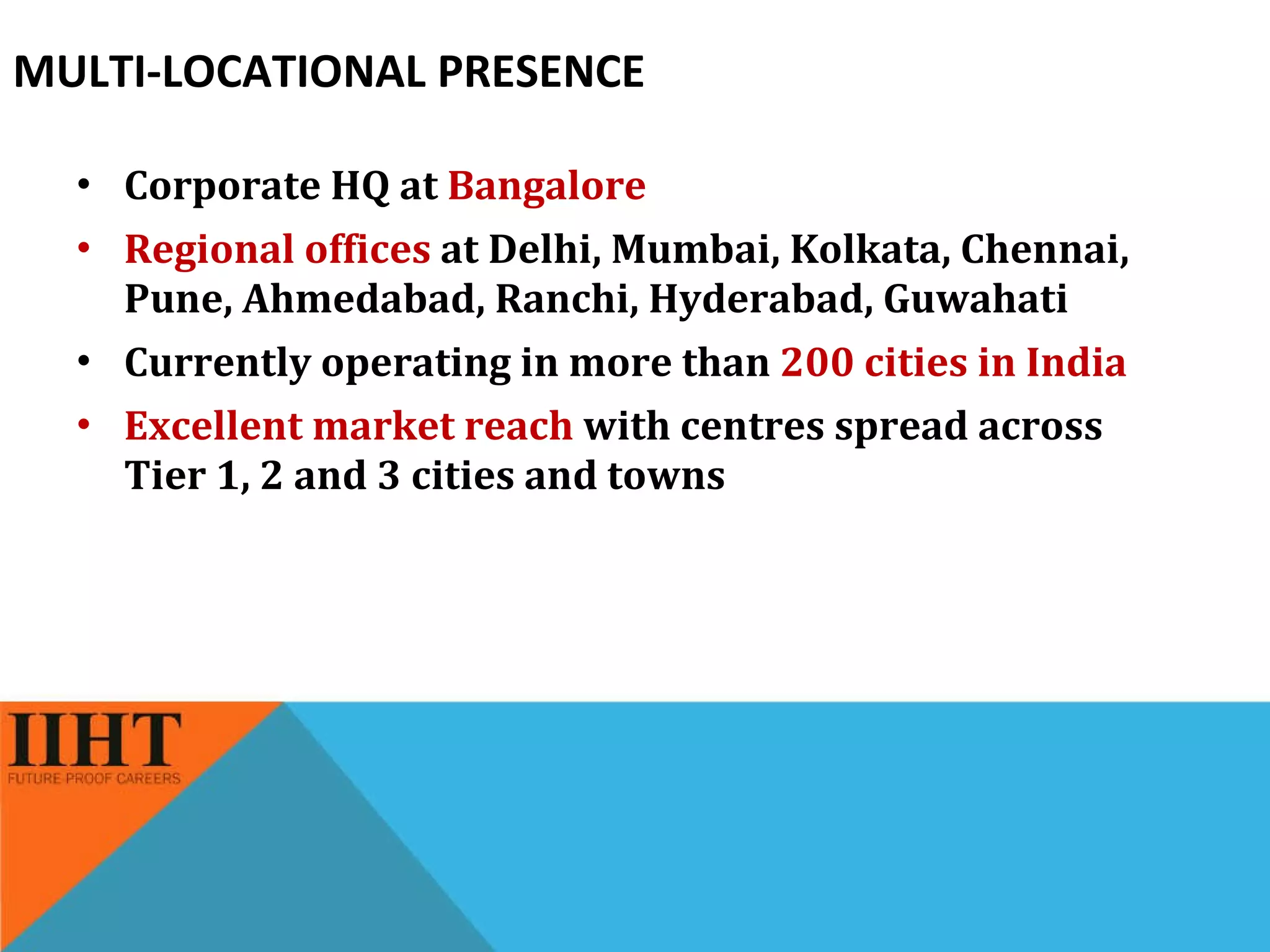 MULTI-LOCATIONAL PRESENCE Corporate HQ at  Bangalore Regional offices  at Delhi, Mumbai, Kolkata, Chennai, Pune, Ahmedabad, Ranchi, Hyderabad, Guwahati Currently operating in more than  200 cities in India Excellent market reach  with centres spread across Tier 1, 2 and 3 cities and towns 