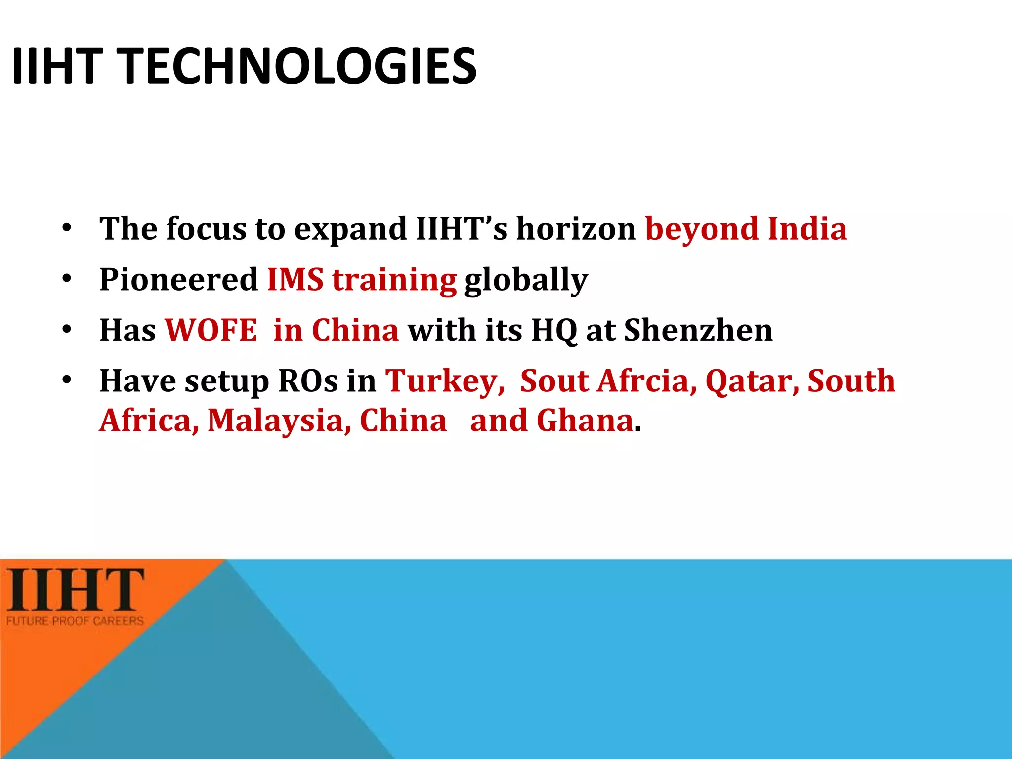 IIHT TECHNOLOGIES The focus to expand IIHT’s horizon  beyond India Pioneered  IMS training  globally Has  WOFE  in China  with its HQ at Shenzhen Have setup ROs in  Turkey,  Sout Afrcia, Qatar, South Africa, Malaysia, China  and Ghana . 