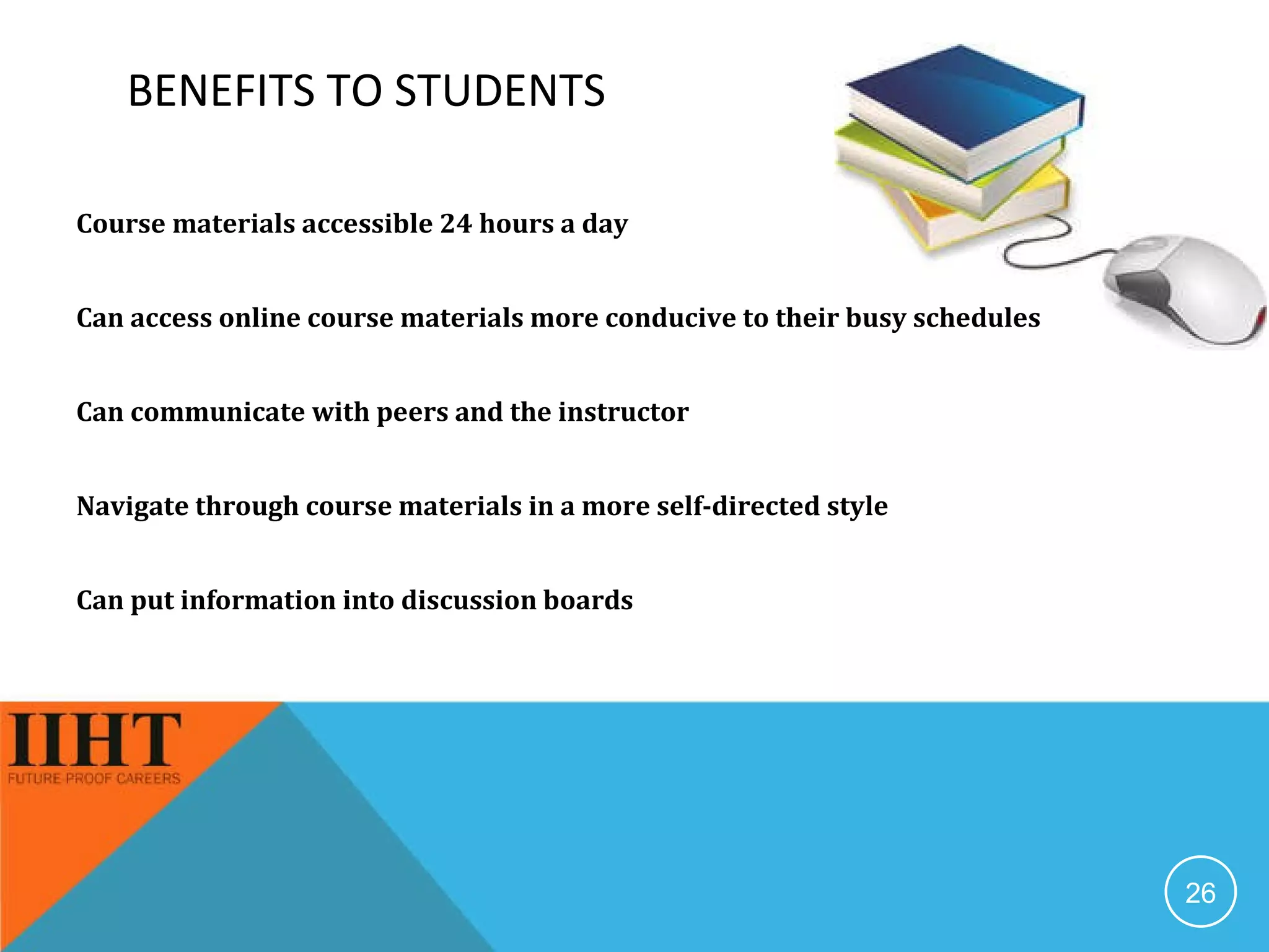 BENEFITS TO STUDENTS Course materials accessible 24 hours a day Can access online course materials more conducive to their busy schedules  Can communicate with peers and the instructor Navigate through course materials in a more self-directed style  Can put information into discussion boards 