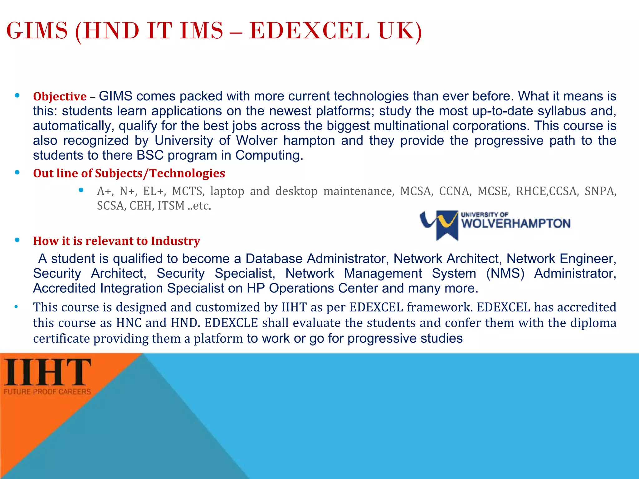 GIMS (HND IT IMS – EDEXCEL UK) Objective   –  GIMS comes packed with more current technologies than ever before. What it means is this: students learn applications on the newest platforms; study the most up-to-date syllabus and, automatically, qualify for the best jobs across the biggest multinational corporations. This course is also recognized by University of Wolver hampton and they provide the progressive path to the students to there BSC program in Computing. Out line of Subjects/Technologies A+, N+, EL+, MCTS, laptop and desktop maintenance, MCSA, CCNA, MCSE, RHCE,CCSA, SNPA, SCSA, CEH, ITSM ..etc. How it is relevant to Industry   A student is qualified to become a Database Administrator, Network Architect, Network Engineer, Security Architect, Security Specialist, Network Management System (NMS) Administrator, Accredited Integration Specialist on HP Operations Center and many more. This course is designed and customized by IIHT as per EDEXCEL framework. EDEXCEL has accredited this course as HNC and HND. EDEXCLE shall evaluate the students and confer them with the diploma certificate providing them a platform  to work or go for progressive studies 