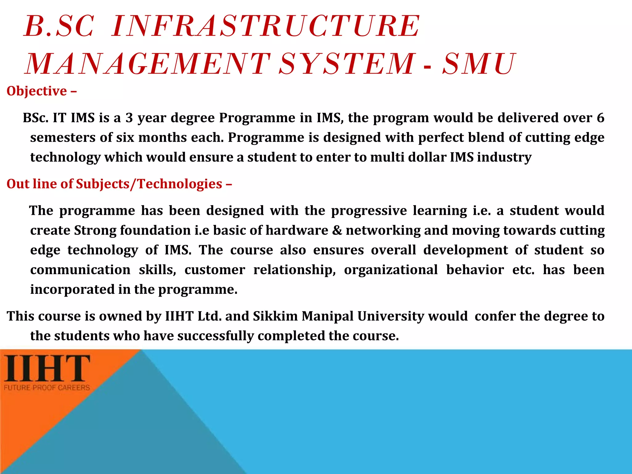 B.SC  INFRASTRUCTURE MANAGEMENT SYSTEM - SMU Objective – BSc. IT IMS is a 3 year degree Programme in IMS, the program would be delivered over 6 semesters of six months each. Programme is designed with perfect blend of cutting edge technology which would ensure a student to enter to multi dollar IMS industry Out line of Subjects/Technologies –  The programme has been designed with the progressive learning i.e. a student would create Strong foundation i.e basic of hardware & networking and moving towards cutting edge technology of IMS. The course also ensures overall development of student so communication skills, customer relationship, organizational behavior etc. has been incorporated in the programme. This course is owned by IIHT Ltd. and Sikkim Manipal University would  confer the degree to the students who have successfully completed the course. 