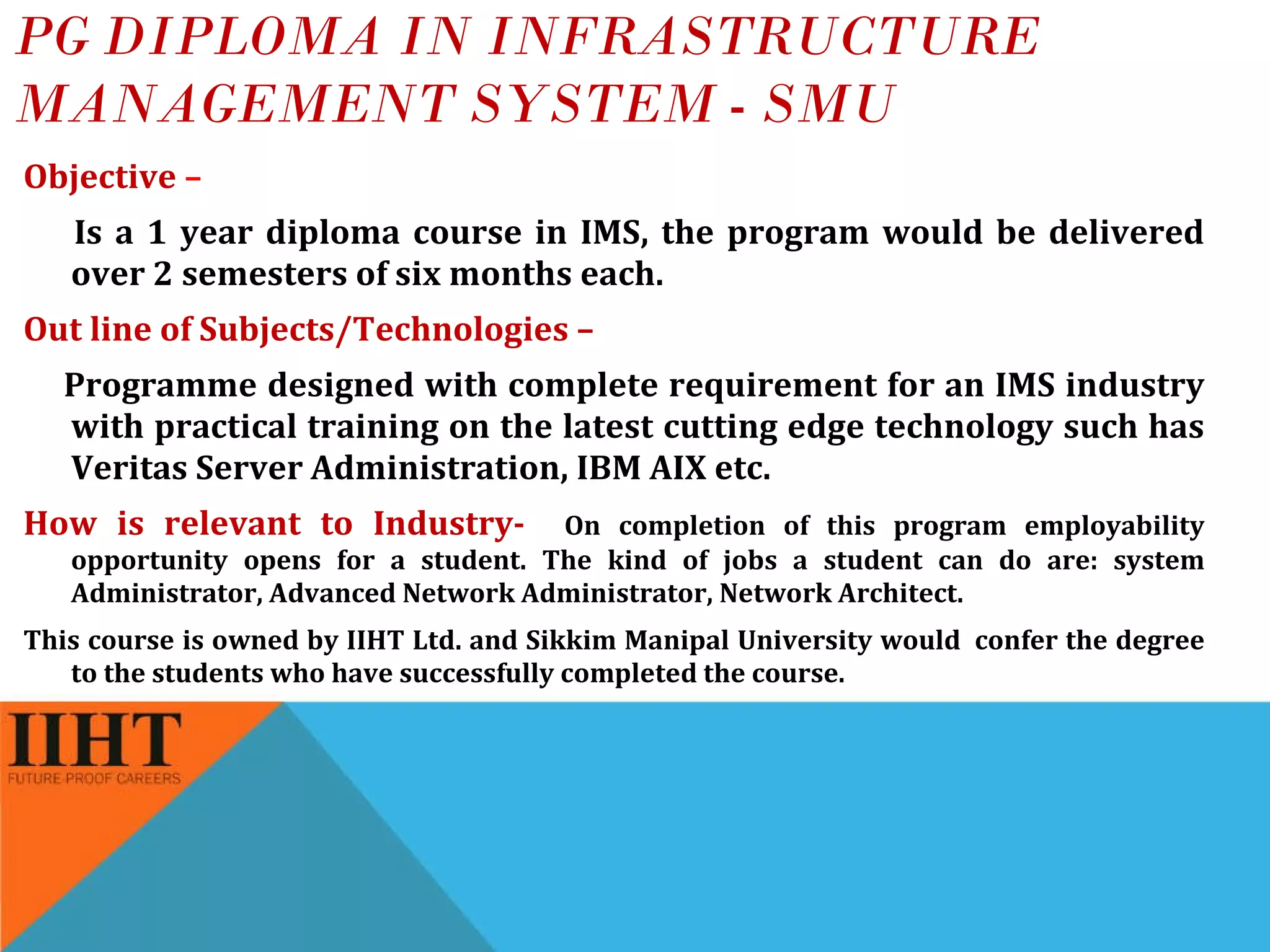 PG DIPLOMA IN INFRASTRUCTURE MANAGEMENT SYSTEM - SMU Objective  –  Is a 1 year diploma course in IMS, the program would be delivered over 2 semesters of six months each.  Out line of Subjects/Technologies –  Programme designed with complete requirement for an IMS industry with practical training on the latest cutting edge technology such has Veritas Server Administration, IBM AIX etc. How is relevant to Industry-  On completion of this program employability opportunity opens for a student. The kind of jobs a student can do are: system Administrator, Advanced Network Administrator, Network Architect. This course is owned by IIHT Ltd. and Sikkim Manipal University would  confer the degree to the students who have successfully completed the course. 