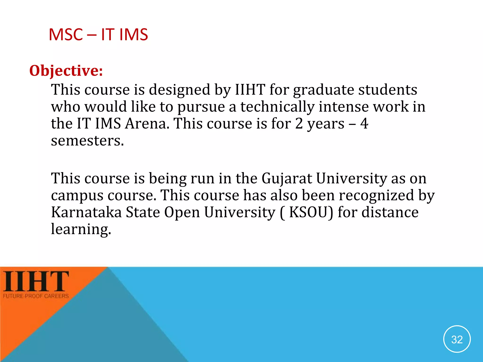 MSC – IT IMS Objective:  This course is designed by IIHT for graduate students who would like to pursue a technically intense work in the IT IMS Arena. This course is for 2 years – 4 semesters. This course is being run in the Gujarat University as on campus course. This course has also been recognized by Karnataka State Open University ( KSOU) for distance learning. 