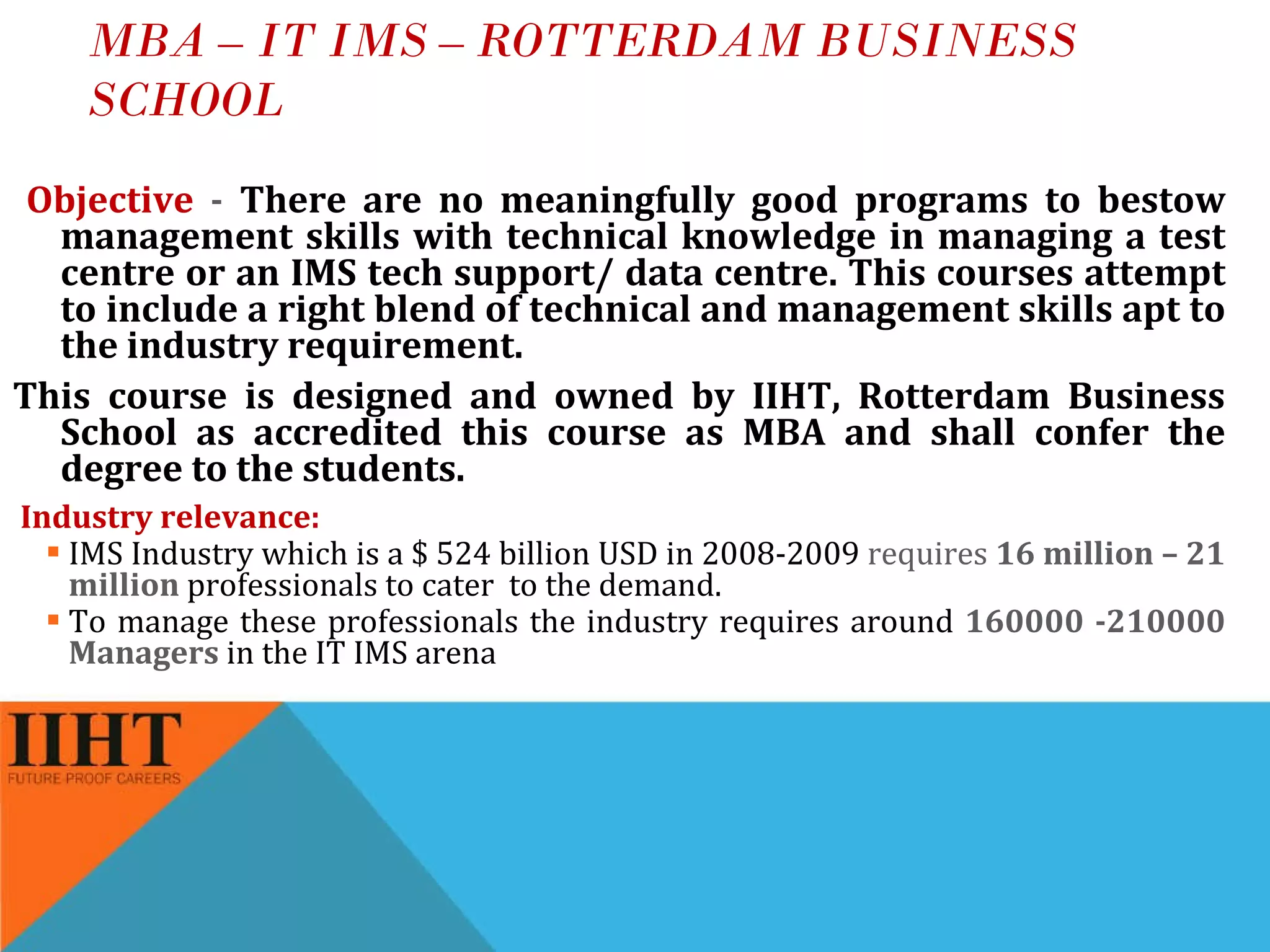 MBA – IT IMS – ROTTERDAM BUSINESS SCHOOL Objective  -  There are no meaningfully good programs to bestow management skills with technical knowledge in managing a test centre or an IMS tech support/ data centre. This courses attempt to include a right blend of technical and management skills apt to the industry requirement. This course is designed and owned by IIHT, Rotterdam Business School as accredited this course as MBA and shall confer the degree to the students. Industry relevance: IMS Industry which is a $ 524 billion USD in 2008-2009  requires  16 million – 21 million  professionals to cater  to the demand.  To manage these professionals the industry requires around  160000 -210000 Managers  in the IT IMS arena 