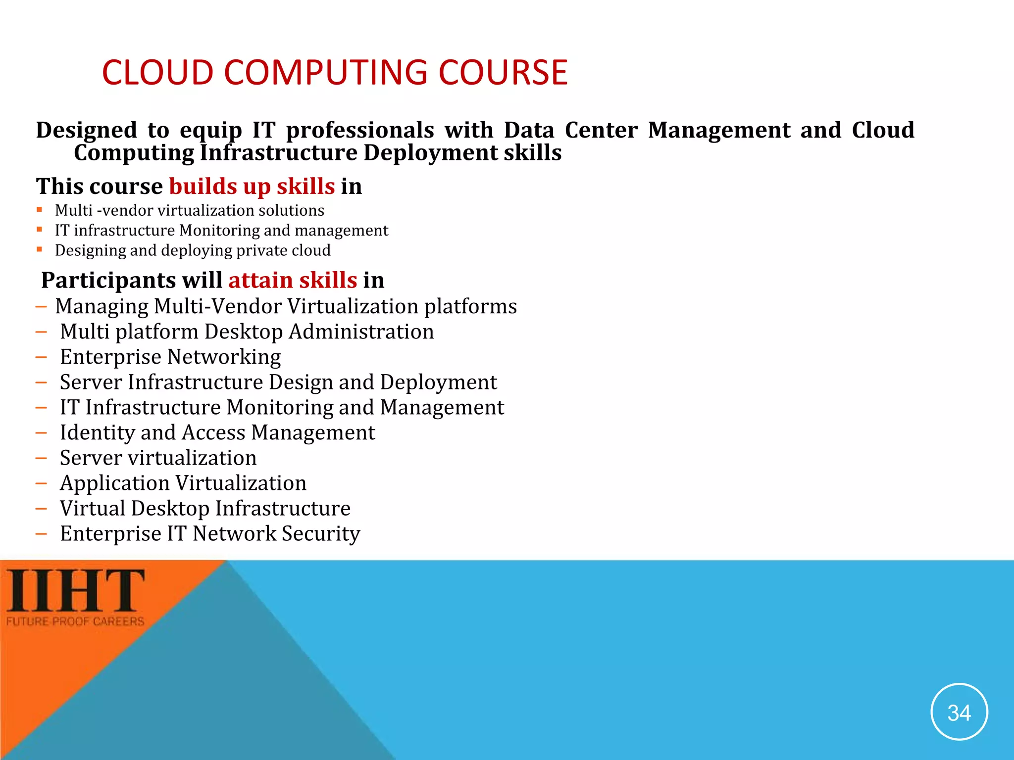CLOUD COMPUTING COURSE Designed to equip IT professionals with Data Center Management and Cloud Computing Infrastructure Deployment skills This course  builds up skills  in  Multi -vendor virtualization solutions IT infrastructure Monitoring and management Designing and deploying private cloud Participants will  attain skills  in Managing Multi-Vendor Virtualization platforms Multi platform Desktop Administration Enterprise Networking Server Infrastructure Design and Deployment IT Infrastructure Monitoring and Management Identity and Access Management Server virtualization Application Virtualization Virtual Desktop Infrastructure Enterprise IT Network Security 