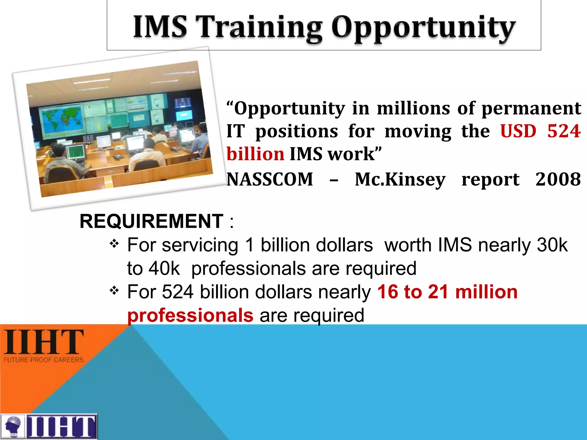 “ Opportunity in millions of permanent IT positions for moving the  USD 524 billion   IMS work” NASSCOM – Mc.Kinsey report 2008 REQUIREMENT  : For servicing 1 billion dollars  worth IMS nearly 30k to 40k  professionals are required For 524 billion dollars nearly  16 to 21 million professionals   are required 