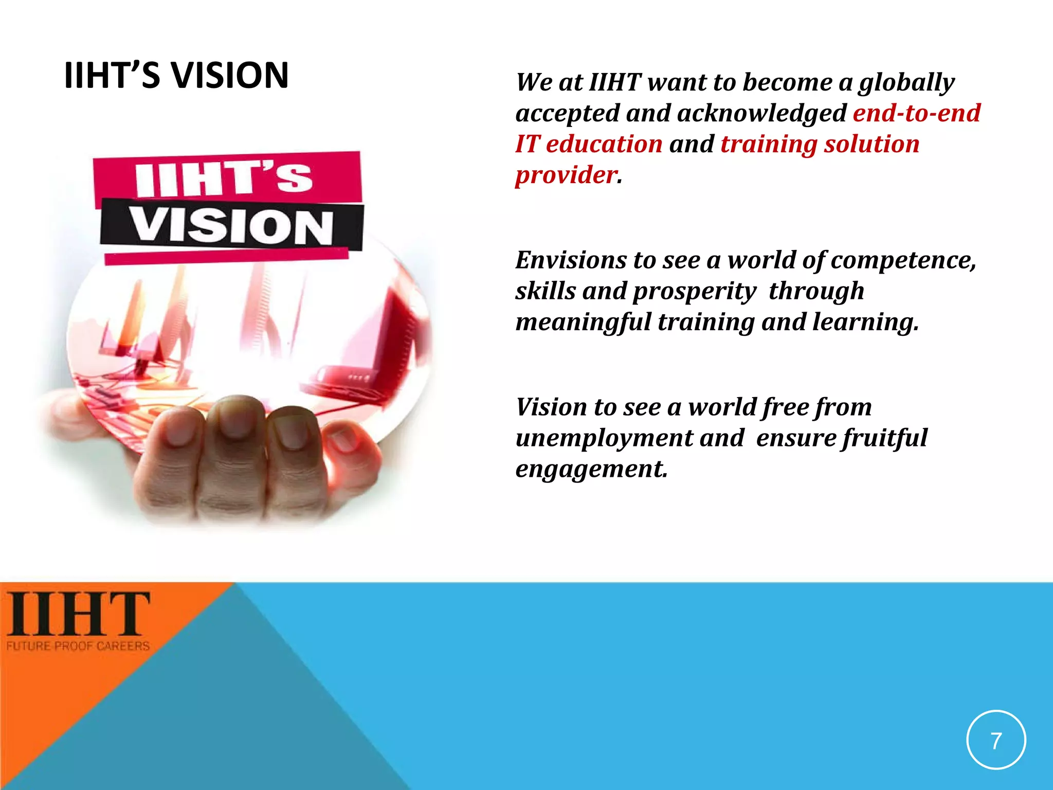 IIHT’S VISION We at IIHT want to become a globally accepted and acknowledged  end-to-end IT education  and  training solution provider . Envisions to see a world of competence, skills and prosperity  through meaningful training and learning. Vision to see a world free from unemployment and  ensure fruitful engagement. 