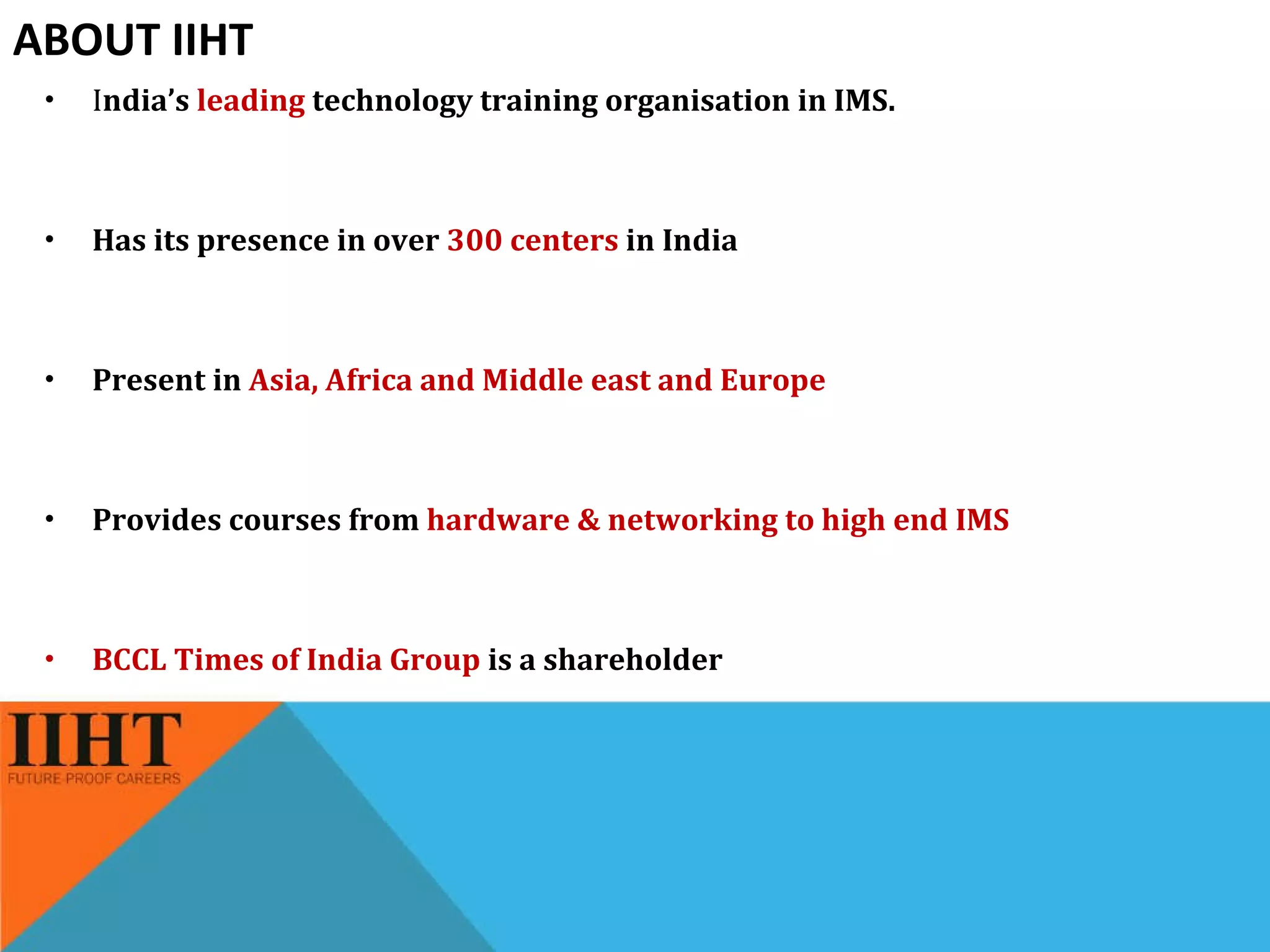 ABOUT IIHT I ndia’s  leading  technology training organisation in IMS.  Has its presence in over  300 centers  in India  Present in  Asia, Africa and Middle east and Europe Provides courses from  hardware & networking to high end IMS BCCL Times of India Group  is a shareholder 