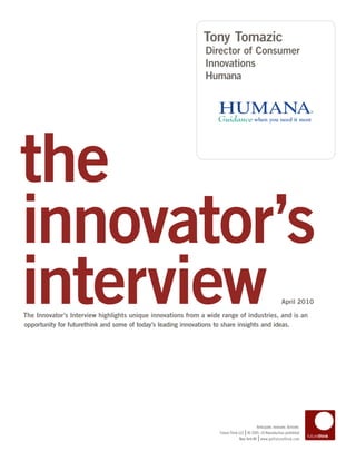 Tony Tomazic
                                                              Director of Consumer
                                                              Innovations
                                                              Humana




the
innovator’s
interview
The Innovator’s Interview highlights unique innovations from a wide range of industries, and is an
opportunity for futurethink and some of today’s leading innovations to share insights and ideas.
                                                                                                             April 2010




                                                                                           Anticipate. Innovate. Activate.
                                                                                    |
                                                                   Future Think LLC © 2005–10 Reproduction prohibited
                                                                                             |
                                                                                New York NY www.getfuturethink.com
 
