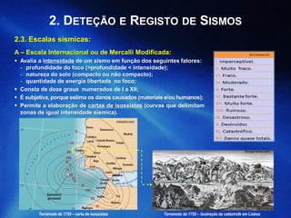 2. DETEÇÃO E REGISTO DE SISMOS
2.3. Escalas sísmicas:
A – Escala Internacional ou de Mercalli Modificada:
 Avalia a intensidade de um sismo em função dos seguintes fatores:
- profundidade do foco (>profundidade < intensidade);
- natureza do solo (compacto ou não compacto);
- quantidade de energia libertada no foco;
 Consta de doze graus numerados de I a XII;
 É subjetiva, porque estima os danos causados (materiais e/ou humanos);
 Permite a elaboração de cartas de isossistas (curvas que delimitam
zonas de igual intensidade sísmica).
(t8c12.wordpress.com)
(divulgarciencia.com)
Terramoto de 1755 – carta de isossistas Terramoto de 1755 – ilustração da catástrofe em Lisboa
(netxplica.com)
 