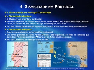 4.1. Sismicidade em Portugal Continental
A – Sismicidade intraplaca:
 É difusa em todo o território continental;
 Em zonas próximas de grandes falhas ativas, como por Ex: a da Régua, de Vilariça, de Seia-
Lousã, da Nazaré, do Vale Interior do Tejo, de Messejana, e de Loulé;
 Ex: 1909 - Sismo de Benavente, epicentro próximo da Falha Interior do Tejo (magnitude 6,7).
B – Sismicidade interplaca:
 Ocorre essencialmente a sul do território continental;
 Em zonas próximas da falha Açores-Gibraltar (prolongamento do Rifte da Terceira) que
delimita as Placas Euroasiática e Africana, ou em falhas ativas associadas.
 Ex: 1755 (Terramoto de Lisboa) e sismo de 1969.
1751, 1858
 1528, 1890
 1344, 1531, 1909
 1858
 1722, 1858(Adaptado de: netxplica.com)
4. SISMICIDADE EM PORTUGAL
(netxplica.com)
Sismicidade intraplaca (registo histórico) Sismicidade interplaca (estruturas geradoras de sismos e registo histórico)
 