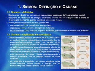 1.1. Sismos – definição:
 Movimentos vibratórios com origem nas camadas superiores da Terra (crosta e manto);
 Resultam da libertação de energia acumulada depois de ser ultrapassado o limite de
deformação das rochas quando sujeitas a tensões ou forças.
 As forças que originam os sismos podem ser:
- compressivas (), comprimem os materiais;
- distensivas (), estiram e alongam os materiais;
- de cisalhamento (), fraturam no plano horizontal, por movimentos opostos dos materiais.
(biogeolearning.com)
1. SISMOS: DEFINIÇÃO E CAUSAS
1.2. Sismos – explicação da ocorrência:
 Teoria do ressalto elástico , proposta por H. F. Reid (1911):
- as rochas, quando submetidas a determinado tipo de
pressões/forças/tensões, voltam ao estado inicial
(deformação elástica) ou dobram (deformação plástica);
- se as forças continuarem a atuar, ultrapassado o limite de
plasticidade da rocha, corre a fratura/rutura (os materiais
deslocam-se no sentido oposto das forças deformadoras);
- este movimento de rutura liberta instantaneamente a
energia acumulada que se propaga através de ondas
sísmicas;
- os materiais à superfície ao serem atingidos pelas
ondas sísmicas vibram devido à energia que foi
transferida pelas ondas sísmicas (abalo sísmico).
 