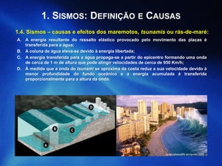 1. SISMOS: DEFINIÇÃO E CAUSAS
1.4. Sismos – causas e efeitos dos maremotos, tsunamis ou rás-de-maré:
(sciencebasedlife.wordpress.com)
A. A energia resultante do ressalto elástico provocado pelo movimento das placas é
transferida para a água;
B. A coluna de água eleva-se devido à energia libertada;
C. A energia transferida para a água propaga-se a partir do epicentro formando uma onda
de cerca de 1 m de altura que pode atingir velocidades de cerca de 950 Km/h;
D. À medida que a onda do tsunami se aproxima da costa reduz a sua velocidade devido à
menor profundidade do fundo oceânico e a energia acumulada é transferida
proporcionalmente para a altura da onda.
 