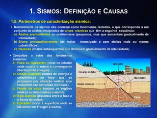 1. SISMOS: DEFINIÇÃO E CAUSAS
(lis.ucr.ac.cr)
 Normalmente os sismos não ocorrem como fenómenos isolados, o que corresponde a um
conjunto de abalos designados de crises sísmicas que têm a seguinte sequência:
a) Abalos premonitórios ou preliminares (pequenos, mas que aumentam gradualmente de
intensidade);
b) Sismo principal/terramoto (de maior intensidade e com efeitos mais ou menos
catastróficos);
c) Réplicas (abalos subsequentes que diminuem gradualmente de intensidade).
 Conceitos a reter dos fenómenos
sísmicos:
a) Foco ou hipocentro (local no interior
onde ocorre a rutura e consequente
libertação de energia);
b) Ondas sísmicas (ondas de energia e
concêntricas ao foco que se
propagam por vibração vertical e/ou
horizontal das partículas rochosas);
c) Frente da onda (separa as regiões
onde já ou não ocorreu o sismo);
d) Raio sísmico (distância entre o foco e
a frente da onda);
e) Epicentro (local à superfície onde se
faz sentir em 1º lugar o sismo).
1.5. Parâmetros de caracterização sísmica:
 