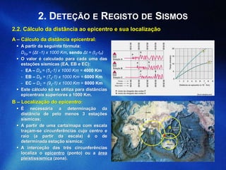 (forum.netxplica.com)
2.2. Cálculo da distância ao epicentro e sua localização
A – Cálculo da distância epicentral:
 A partir da seguinte fórmula:
DEp = (Δt -1) x 1000 Km, sendo Δt = (tS-tP)
 O valor é calculado para cada uma das
estações sísmicas (EA, EB e EC):
- EA – DA = (5s-1) x 1000 Km = 4000 Km
- EB – DB = (7s-1) x 1000 Km = 6000 Km
- EC – DC = (9s-1) x 1000 Km = 8000 Km
 Este cálculo só se utiliza para distâncias
epicentrais superiores a 1000 Km.
2. DETEÇÃO E REGISTO DE SISMOS
B – Localização do epicentro:
 É necessária a determinação da
distância de pelo menos 3 estações
sísmicas;
 A partir de uma carta/mapa com escala
traçam-se circunferências cujo centro e
raio (a partir da escala) é o de
determinada estação sísmica;
 A interceção das três circunferências
localiza o epicentro (ponto) ou a área
pleistissísmica (zona).
A
B
C
 