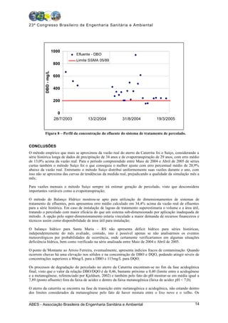 23º Congresso Brasileiro de Engenharia Sanitária e Ambiental




                       1000
                                    Efluente - DBO
                                    Limite SSMA 05/89
                        800
          DBO - mg/L




                        600


                        400


                        200


                          0
                        28/7/2003         13/2/2004        31/8/2004             19/3/2005


          Figura 8 – Perfil da concentração do efluente do sistema de tratamento de percolado.


CONCLUSÕES
O método empírico que mais se aproximou da vazão real do aterro da Caturrita foi o Suíço, considerando a
série histórica longa de dados de precipitação de 34 anos e de evapotranspiração de 29 anos, com erro médio
de 13,0% acima da vazão real. Para o período compreendido entre Maio de 2004 e Abril de 2005 de séries
curtas também o método Suíço foi o que conseguiu o melhor ajuste com erro percentual médio de 20,9%
abaixo da vazão real. Entretanto o método Suíço distribui uniformemente suas vazões durante o ano, com
isso não se aproxima das curvas de tendências da medida real, prejudicando a qualidade da simulação mês a
mês;

Para vazões mensais o método Suíço sempre irá estimar geração de percolado, visto que desconsidera
importantes variáveis como a evapotranspiração;

O método do Balanço Hídrico mostrou-se apto para utilização de dimensionamentos de sistemas de
tratamento de efluentes, pois apresentou erro médio calculado em 34,4% acima da vazão real de efluentes
para a série histórica. Em caso de instalação de lagoas de tratamento superestimaria o volume e a área útil,
tratando o percolado com maior eficácia do que um sistema sub-dimensionado por aplicação inadequada de
método. A opção pelo super-dimensionamento estaria vinculado a maior demanda de recursos financeiros e
técnicos assim como disponibilidade de área útil para instalação;

O balanço hídrico para Santa Maria – RS não apresenta déficit hídrico para séries históricas,
independentemente do mês avaliado, contudo, isto é possível apenas se não analisarmos os eventos
meteorológicos por probabilidades de ocorrência, onde certamente verificaríamos em algumas situações
deficiência hídrica, bem como verificado na série analisada entre Maio de 2004 e Abril de 2005.

O ponto de Montante ao Arroio Ferreira, eventualmente, apresenta indícios fracos de contaminação. Quando
ocorrem chuvas há uma elevação nos sólidos e na concentração de DBO e DQO, podendo atingir níveis de
concentrações superiores a 80mg/L para a DBO e 115mg/L para DQO;

Os processos de degradação do percolado no aterro da Caturrita encontram-se no fim da fase acidogênica
final, visto que o valor da relação DBO/DQO é de 0,46, bastante próximo a 0,40 (limite entre a acidogênese
e a metanogênese, referenciado por Kjeldsen, 2002) e também pelo fato do pH mostrar-se em média igual a
7,89 (ponto afluente) fora da faixa de acidez e dentro da faixa metanogênica (faixa de acidez pH < 7,0);

O aterro da caturrita se encontra na fase de transição entre metanogênica e acidogênica, não estando dentro
dos limites considerados da metanogênese pelo fato de haver mistura entre o lixo novo e o velho. Os


ABES - Associação Brasileira de Engenharia Sanitária e Ambiental                                         14
 