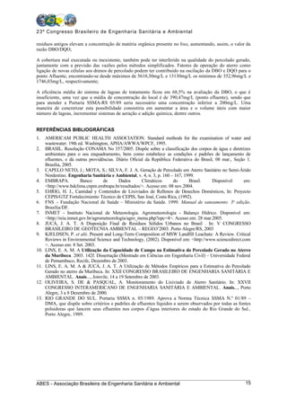 23º Congresso Brasileiro de Engenharia Sanitária e Ambiental

resíduos antigos elevam a concentração de matéria orgânica presente no lixo, aumentando, assim, o valor da
razão DBO/DQO;

A cobertura mal executada ou inexistente, também pode ter interferido na qualidade do percolado gerado,
juntamente com a previsão das vazões pelos métodos simplificados. Fatores de operação do aterro como
ligação de novas células aos drenos de percolado podem ter contribuído na oscilação da DBO e DQO para o
ponto Afluente, encontrando-se desde máximos de 5610,30mg/L e 13130mg/L os mínimos de 352,96mg/L e
1746,03mg/L, respectivamente;

A eficiência média do sistema de lagoas de tratamento ficou em 68,5% na avaliação da DBO, o que é
insuficiente, uma vez que a média de concentração do local é de 390,47mg/L (ponto efluente), sendo que
para atender a Portaria SSMA-RS 05/89 seria necessário uma concentração inferior a 200mg/L. Uma
maneira de concretizar esta possibilidade consistiria em aumentar a área e o volume úteis com maior
número de lagoas, incrementar sistemas de aeração e adição química, dentre outros.


REFERÊNCIAS BIBLIOGRÁFICAS
1.    AMERICAM PUBLIC HEALTH ASSOCIATION. Standard methods for the examination of water and
      wastewater. 19th ed. Washington, APHA/AWWA/WPCF, 1995.
2.    BRASIL. Resolução CONAMA No 357/2005. Dispõe sobre a classificação dos corpos de água e diretrizes
      ambientais para o seu enquadramento, bem como estabelece as condições e padrões de lançamento de
      efluentes, e dá outras providências. Diário Oficial da República Federativa do Brasil, 08 mar., Seção 1.
      Brasília, 2005.
3.    CAPELO NETO, J.; MOTA, S.; SILVA, F. J. A. Geração de Percolado em Aterro Sanitário no Semi-Árido
      Nordestino. Engenharia Sanitária e Ambiental, v. 4, n. 3, p. 160 – 167, 1999.
4.    EMBRAPA.            Banco      de      Dados      Climáticos      do      Brasil.    Disponível     em:
      <http://www.bdclima.cnpm.embrapa.br/resultados/>. Acesso em: 08 nov.2004.
5.    EHRIG, H. J., Cantidad y Contenidos de Lixiviados de Rellenos de Desechos Domésticos, In: Proyecto
      CEPIS/GTZ Fortalecimiento Técnico de CEPIS, San José, Costa Rica, (1992).
6.    FNS .- Fundação Nacional de Saúde – Ministério da Saúde. 1999. Manual de saneamento. 3a edição.
      Brasília/DF.
7.    INMET - Instituto Nacional de Meteorologia. Agrometeorologia - Balanço Hídrico. Disponível em:
      <http://reia.inmet.gov.br/agrometeorologia/agro_menu.php?opc=4>. Acesso em: 28 mar.2005.
8.    JUCÁ, J. A. T. A Disposição Final de Resíduos Sólidos Urbanos no Brasil . In: V CONGRESSO
      BRASILEIRO DE GEOTECNIA AMBIENTAL – REGEO’2003. Porto Alegre/RS, 2003
9.    KJELDSEN, P. et alii. Present and Long-Term Composition of MSW Landfill Leachate: A Review. Critical
      Reviews in Environmental Science and Technology, (2002). Disponível em: <http://www.sciencedirect.com
      >. Acesso em: 8 Set. 2003.
10.   LINS, E. A. M. A Utilização da Capacidade de Campo na Estimativa do Percolado Gerado no Aterro
      da Muribeca. 2003. 142f. Dissertação (Mestrado em Ciências em Engenharia Civil) – Universidade Federal
      de Pernambuco, Recife, Dezembro de 2003.
11.   LINS, E. A. M. A & JUCÁ, J. A. T. A Utilização de Métodos Empíricos para a Estimativa do Percolado
      Gerado no aterro da Muribeca. In: XXII CONGRESSO BRASILEIRO DE ENGENHARIA SANITÁRIA E
      AMBIENTAL. Anais..., Joinvile, 14 a 19 Setembro de 2003.
12.   OLIVEIRA, S. DE & PASQUAL, A. Monitoramento do Lixiviado de Aterro Sanitário. In: XXVII
      CONGRESSO INTERAMERICANO DE ENGENHARIA SANITÁRIA E AMBIENTAL. Anais..., Porto
      Alegre, 3 a 8 Dezembro de 2000.
13.   RIO GRANDE DO SUL. Portaria SSMA n. 05/1989. Aprova a Norma Técnica SSMA N.º 01/89 –
      DMA, que dispõe sobre critérios e padrões de efluentes líquidos a serem observados por todas as fontes
      poluidoras que lancem seus efluentes nos corpos d’água interiores do estado do Rio Grande do Sul..
      Porto Alegre, 1989.




ABES - Associação Brasileira de Engenharia Sanitária e Ambiental                                           15
 