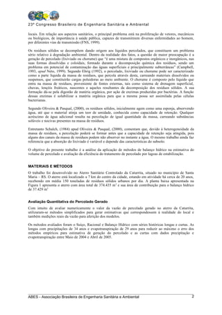 23º Congresso Brasileiro de Engenharia Sanitária e Ambiental

locais. Em relação aos aspectos sanitários, o principal problema está na proliferação de vetores, mecânicos
ou biológicos, de importância à saúde pública, capazes de transmitirem diversas enfermidades ao homem,
por diferentes vias de transmissão (FNS, 1999).

Os resíduos sólidos se decompõem dando origem aos líquidos percolados, que constituem um problema
sério relativo à degradação ambiental. Dentro da realidade dos fatos, a questão de maior preocupação é a
geração de percolado (lixiviado ou chorume) que “é uma mistura de compostos orgânicos e inorgânicos, nas
suas formas dissolvidas e coloidais, formado durante a decomposição química dos resíduos, sendo um
problema em potencial de contaminação das águas superficiais e principalmente subterrâneas” (Campbell,
1993, apud Neto, 1999). Segundo Ehrig (1992), o percolado, lixiviado ou chorume pode ser caracterizado
como a parte líquida da massa de resíduos, que percola através desta, carreando materiais dissolvidos ou
suspensos, que constituirão cargas poluidoras ao meio ambiente. O chorume é composto pelo líquido que
entra na massa de resíduos, proveniente de fontes externas, tais como sistema de drenagem superficial,
chuvas, lençóis freáticos, nascentes e aqueles resultantes da decomposição dos resíduos sólidos. A sua
formação dá-se pela digestão de matéria orgânica, por ação de enzimas produzidas por bactérias. A função
dessas enzimas é solubilizar a matéria orgânica para que a mesma possa ser assimilada pelas células
bacterianas.

Segundo Oliveira & Pasqual, (2000), os resíduos sólidos, inicialmente agem como uma esponja, absorvendo
água, até que o material atinja um teor de umidade, conhecida como capacidade de retenção. Qualquer
acréscimo de água adicional resulta na percolação de igual quantidade da massa, carreando substâncias
solúveis e nocivas presentes na massa de resíduos.

Entretanto Schalch, (1984) apud Oliveira & Pasqual, (2000), comentam que, devido à heterogeneidade da
massa de resíduos, a percolação poderá se formar antes que a capacidade de retenção seja atingida, pois
alguns dos canais da massa de resíduos podem não absorver no instante a água. O mesmo trabalho ainda faz
referencia que a absorção do lixiviado é variável e depende das características do subsolo.

O objetivo do presente trabalho é a análise da aplicação de métodos de balanço hídrico na estimativa do
volume de percolado e avaliação da eficiência do tratamento de percolado por lagoas de estabilização.


MATERIAIS E MÉTODOS
O trabalho foi desenvolvido no Aterro Sanitário Controlado da Caturrita, situado no município de Santa
Maria – RS. O aterro está localizado a 7 km do centro da cidade, estando em atividade há cerca de 20 anos,
recebendo em média 150 toneladas de resíduos sólidos urbanos por dia. A planta baixa apresentada na
Figura 1 apresenta o aterro com área total de 374.435 m 2 e sua área de contribuição para o balanço hídrico
de 37.429 m2


Avaliação Quantitativa do Percolado Gerado
Com intuito de avaliar numericamente o valor da vazão de percolado gerado no aterro da Caturrita,
utilizaram-se métodos simplificados para gerar estimativas que correspondessem à realidade do local e
também medições reais da vazão para aferição dos modelos.

Os métodos avaliados foram o Suíço, Racional e Balanço Hídrico com séries históricas longas e curtas. As
longas com precipitações de 34 anos e evapotranspiração de 29 anos para reduzir ao máximo o erro dos
métodos empíricos para estimativa de geração do percolado e as curtas com dados precipitação e
evapotranspiração entre Maio de 2004 e Abril de 2005.




ABES - Associação Brasileira de Engenharia Sanitária e Ambiental                                         2
 