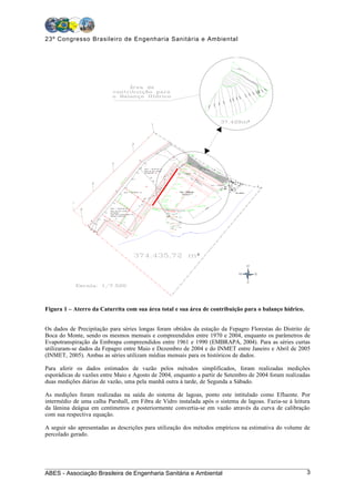 23º Congresso Brasileiro de Engenharia Sanitária e Ambiental




                                              ²




                                      ²




                                ²




Figura 1 – Aterro da Caturrita com sua área total e sua área de contribuição para o balanço hídrico.


Os dados de Precipitação para séries longas foram obtidos da estação da Fepagro Florestas do Distrito de
Boca do Monte, sendo os mesmos mensais e compreendidos entre 1970 e 2004, enquanto os parâmetros de
Evapotranspiração da Embrapa compreendidos entre 1961 e 1990 (EMBRAPA, 2004). Para as séries curtas
utilizaram-se dados da Fepagro entre Maio e Dezembro de 2004 e do INMET entre Janeiro e Abril de 2005
(INMET, 2005). Ambas as séries utilizam médias mensais para os históricos de dados.

Para aferir os dados estimados de vazão pelos métodos simplificados, foram realizadas medições
esporádicas de vazões entre Maio e Agosto de 2004, enquanto a partir de Setembro de 2004 foram realizadas
duas medições diárias de vazão, uma pela manhã outra à tarde, de Segunda a Sábado.

As medições foram realizadas na saída do sistema de lagoas, ponto este intitulado como Efluente. Por
intermédio de uma calha Parshall, em Fibra de Vidro instalada após o sistema de lagoas. Fazia-se à leitura
da lâmina deágua em centímetros e posteriormente convertia-se em vazão através da curva de calibração
com sua respectiva equação.

A seguir são apresentadas as descrições para utilização dos métodos empíricos na estimativa do volume de
percolado gerado.




ABES - Associação Brasileira de Engenharia Sanitária e Ambiental                                        3
 
