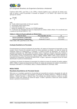 23º Congresso Brasileiro de Engenharia Sanitária e Ambiental

Conforme Orth (1981), apud Neto et alii, (1999), a fórmula algébrica para a aplicação do método suíço,
onde se estima a vazão de percolado é mostrada na Equação 4, e na Tabela 4 dos valores de K para
aplicação do método.


Q=
     ( P.A.K )                                                                               equação (4)
         t

onde:
Q = Vazão média do percolado em litros por segundo;
P = Precipitação média mensal (mm);
A = Área total do aterro (m2);
t = Número de segundos em 1 mês que é de 2592000 segundos;
K = Coeficiente que dependente do grau de compactação dos resíduos sólidos urbanos. Foi considerado para
o estudo de Lins & Jucá (2003) K = 0,5.

Tabela 4 - Valores de K para aplicação no Método Suíço.
               Tipo de Aterro                   Peso Específico do Lixo                       K
    Aterros Fracamente Compactados                  0,4 a 0,7 ton/m³                      0,25 a 0,50
    Aterros Fortemente Compactados                Acima de 0,7 ton/m³                     0,15 a 0,25
Fonte: (Orth, 1981, apud Neto et alii, 1999).


Avaliação Qualitativa do Percolado

O monitoramento do sistema de tratamento de percolado e do impacto do lançamento do percolado no corpo
receptor (Arroio Ferreira) foi realizado através de coletas quinzenais na entrada e na saída do sistema de
tratamento (lagoas de estabilização) e a montante e a jusante do ponto de lançamento. As variáveis de
qualidade monitoradas são: DBO, DQO, pH, Sólidos Totais e Suspensos, Oxigênio Dissolvido, Turbidez e
Condutividade Elétrica. Os procedimentos analíticos utilizados estão preconizados no Standard Methods for
the Examination of Water and Wastewater, 19th ed. (APHA; AWWA; WPCF, 1995) e foram realizados no
Laboratório de Saneamento Ambiental do HDS/UFSM. A Figura 2 apresenta a fotografia da área de estudo,
identificando os pontos de monitoramento.

A eficiência do sistema de tratamento de percolado foi avaliada em termos da remoção de matéria orgânica
(DBO e DQO). O impacto do lançamento do efluente do sistema de tratamento foi avaliado considerando a
Resolução CONAMA N. 357/05 (Brasil, 2005) e a Portaria SSMA/RS N. 05/89 (RS, 1989).


RESULTADOS
Resultados Quantitativos do Percolado Gerado
Obtiveram-se os resultados quantitativos do percolado por intermédio da estimativa de geração da vazão de
efluentes no aterro da Caturrita, estes baseados na utilização de métodos empíricos: o Método do Balanço
Hídrico, o Método Racional e o Método Suíço. Para aferição dos métodos empíricos, mediu-se na calha
Parshall as vazões reais efluentes do sistema de lagoas. A tabela 5 apresenta a síntese dos valores medidos
durante o período de monitoramento.




ABES - Associação Brasileira de Engenharia Sanitária e Ambiental                                           6
 