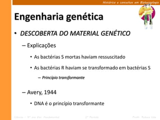 Histórico e conceitos em Biotecnologia




Engenharia genética
• DESCOBERTA DO MATERIAL GENÉTICO
      – Explicações
            • As bactérias S mortas haviam ressuscitado

            • As bactérias R haviam se transformado em bactérias S
                  – Princípio transformante


      – Avery, 1944
            • DNA é o princípio transformante

Ciências – 9º ano Ens. Fundamental            2º Período                       Profa. Rebeca Vale
 
