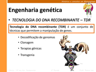 Histórico e conceitos em Biotecnologia




Engenharia genética
• TECNOLOGIA DO DNA RECOMBINANTE – TDR
 Tecnologia do DNA recombinante (TDR) é um conjunto de
 técnicas que permitem a manipulação de genes.

            • Decodificação de genomas
            • Clonagem
            • Terapias gênicas

            • Transgenia



Ciências – 9º ano Ens. Fundamental   2º Período                       Profa. Rebeca Vale
 