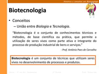 Histórico e conceitos em Biotecnologia




Biotecnologia
• Conceitos
      – União entre Biologia e Tecnologia.
    “Biotecnologia é o conjunto de conhecimentos técnicos e
    métodos, de base científica ou prática, que permite a
    utilização de seres vivos como parte ativa e integrante do
    processo de produção industrial de bens e serviços.”
                                              - Prof. Antônio Paes de Carvalho


   Biotecnologia é um conjunto de técnicas que utilizam seres
   vivos no desenvolvimento de processos e produtos.

Ciências – 9º ano Ens. Fundamental   2º Período                       Profa. Rebeca Vale
 