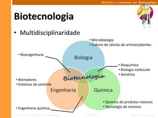 Histórico e conceitos em Biotecnologia




Biotecnologia
• Multidisciplinaridade
                                         • Microbiologia
                                         • Cultura de células de animais/plantas

   • Bioengenharia

                                                             • Bioquímica
                                                             • Biologia molecular
                                                             • Genética
 • Bioreatores
 • Sistemas de controle



                                                   • Química de produtos naturais
 • Engenharia química                              • Tecnologia de enzimas

Ciências – 9º ano Ens. Fundamental   2º Período                       Profa. Rebeca Vale
 