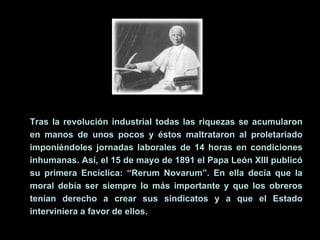 Tras la revolución industrial todas las riquezas se acumularon en manos de unos pocos y éstos maltrataron al proletariado imponiéndoles jornadas laborales de 14 horas en condiciones inhumanas. Así, el 15 de mayo de 1891 el Papa León XIII publicó su primera Encíclica: “Rerum Novarum”. En ella decía que la moral debía ser siempre lo más importante y que los obreros tenían derecho a crear sus sindicatos y a que el Estado interviniera a favor de ellos. 