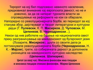 Теророт на кој бил подложено невиното население,
  предизвикал внимание кај европската јавност, но не и
        доволно, за да се натерат турските власти за
     спроведување на реформите на кои се обврзале.
Напоредно со револуционерната борба, во периодот за кој
станува збор, дејствуваат и творат литературни и културни
   дејци (Ѓ. Пулевски, К. П. Мисирков, Д. Чуповски, М.
                Цепенков, В. Чернодрински...).
 Некои од нив работеле на будење на националната свест
преку разграничување на македонскиот од бугарскиот јазик
       (Лозарите, Мисирков), други со своите дела ја
поттикнувале револуционерната борба (Чернодрински, Н.
 К. - Мај ски), трети, со собирачката дејност ја дополниле
      ризницата на македонското културно наследство
                     (Цепенков, Шапкарев).
           Цитат за овој час: Мнозина философи има гоедари
        и мнозина гоедари станале философи. Марко Цепенков
 