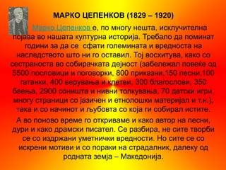 МАРКО ЦЕПЕНКОВ (1829 – 1920)
       Марко Цепенков е, по многу нешта, исклучителна
 појава во нашата културна историја. Требало да поминат
     години за да се сфати големината и вредноста на
  наследството што ни го оставил. Тој восхитува, како со
сестраноста во собирачката дејност (забележал повеќе од
 5500 пословици и поговорки, 800 приказни,150 песни,100
   гатанки, 400 верувања и клетви, 300 благослови, 350
 баења, 2900 соништа и нивни толкувања, 70 детски игри,
 многу страници со јазичен и етнолошки материјал и т.н.),
  така и со начинот и љубовта со која ги собирал истите.
  А во поново време го откриваме и како автор на песни,
 дури и како драмски писател. Се разбира, не сите творби
    се со издржани уметнички вредности. Но сите се со
   искрени мотиви и со пораки на страдалник, далеку од
                родната земја – Македонија.
 