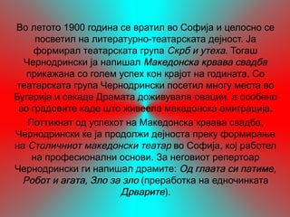 Во летото 1900 година се вратил во Софија и целосно се
     посветил на литературно-театарската дејност. Ја
     формирал театарската група Скрб и утеха. Тогаш
  Чернодрински ја напишал Македонска крвава свадба
   прикажана со голем успех кон крајот на годината. Со
 театарската група Чернодрински посетил многу места во
Бугарија и секаде Драмата доживувала овации, а особено
 во градовите каде што живеела македонска емиграција.
   Поттикнат од успехот на Македонска крвава свадба,
Чернодрински ќе ја продолжи дејноста преку формирање
на Столичниот македонски театар во Софија, кој работел
    на професионални основи. За неговиот репертоар
Чернодрински ги напишал драмите: Од глаата си патиме,
  Робот и агата, Зло за зло (преработка на едночинката
                       Дрварите).
 